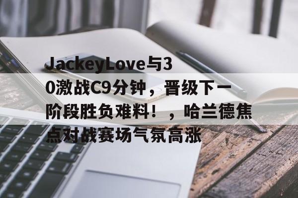 关于JackeyLove与30激战C9分钟，晋级下一阶段胜负难料！，哈兰德焦点对战赛场气氛高涨的信息